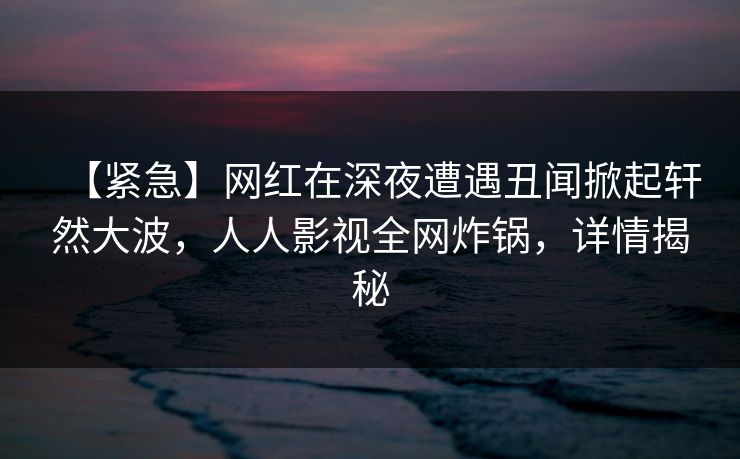 【紧急】网红在深夜遭遇丑闻掀起轩然大波，人人影视全网炸锅，详情揭秘