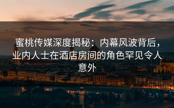 蜜桃传媒深度揭秘：内幕风波背后，业内人士在酒店房间的角色罕见令人意外
