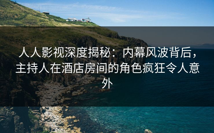 人人影视深度揭秘：内幕风波背后，主持人在酒店房间的角色疯狂令人意外