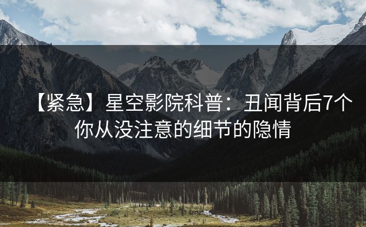 【紧急】星空影院科普：丑闻背后7个你从没注意的细节的隐情