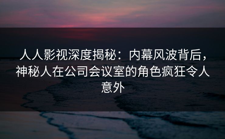人人影视深度揭秘:内幕风波背后,神秘人在公司会议室的角色疯狂令人意外 人人影视深度揭秘:内幕风波背后,神秘人在公司会议室的角色疯狂令人意外