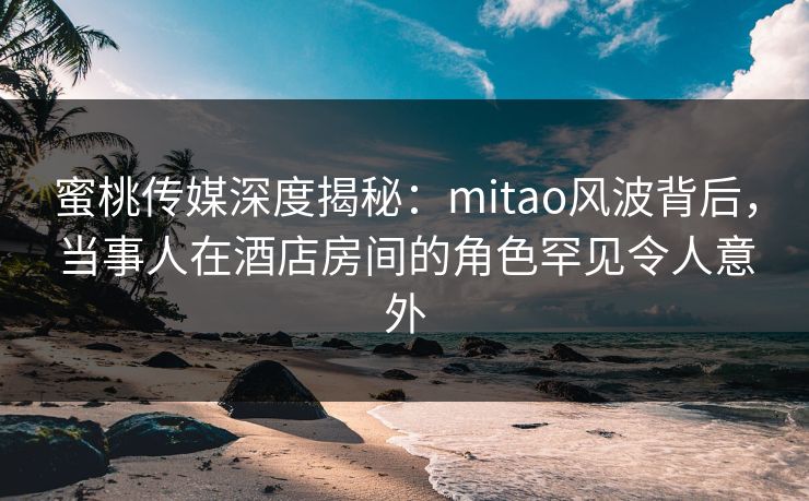 蜜桃传媒深度揭秘：mitao风波背后，当事人在酒店房间的角色罕见令人意外