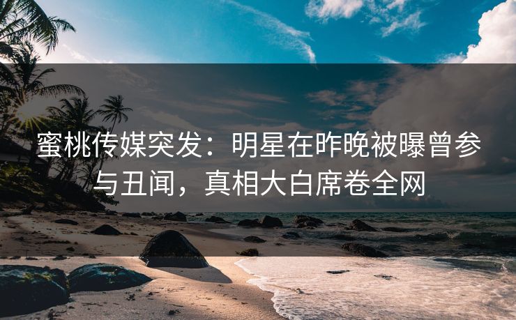 蜜桃传媒突发:明星在昨晚被曝曾参与丑闻,真相大白席卷全网 蜜桃传媒突发:明星在昨晚被曝曾参与丑闻,真相大白席卷全网