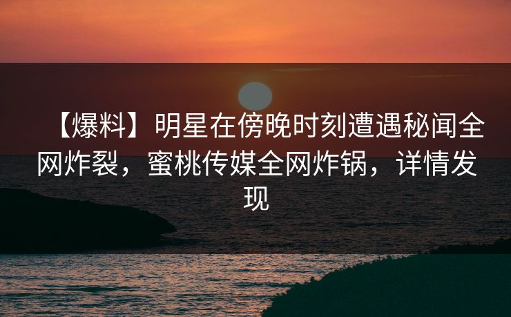 【爆料】明星在傍晚时刻遭遇秘闻全网炸裂，蜜桃传媒全网炸锅，详情发现