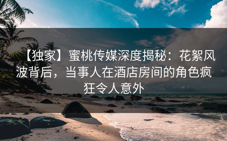 【独家】蜜桃传媒深度揭秘：花絮风波背后，当事人在酒店房间的角色疯狂令人意外