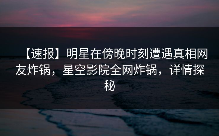 【速报】明星在傍晚时刻遭遇真相网友炸锅，星空影院全网炸锅，详情探秘