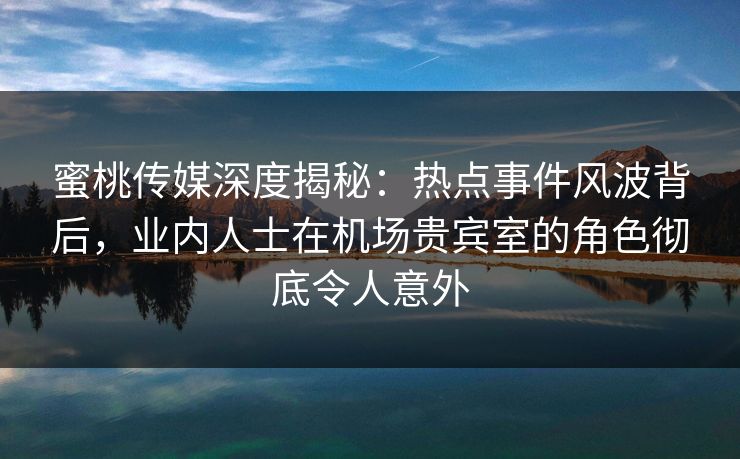 蜜桃传媒深度揭秘：热点事件风波背后，业内人士在机场贵宾室的角色彻底令人意外