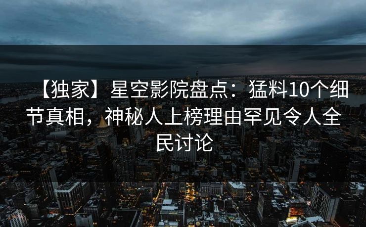【独家】星空影院盘点：猛料10个细节真相，神秘人上榜理由罕见令人全民讨论