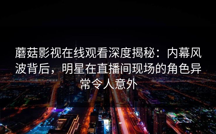 蘑菇影视在线观看深度揭秘：内幕风波背后，明星在直播间现场的角色异常令人意外
