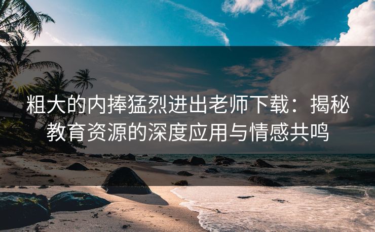 粗大的内捧猛烈进出老师下载:揭秘教育资源的深度应用与情感共鸣 粗大的内捧猛烈进出老师下载:揭秘教育资源的深度应用与情感共鸣