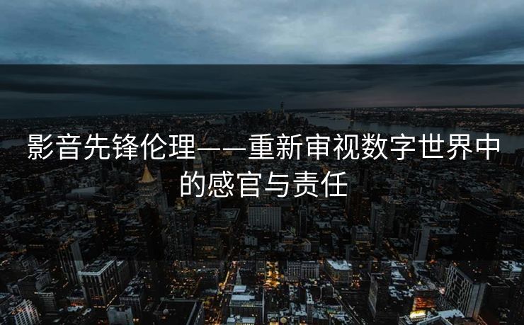 影音先锋伦理——重新审视数字世界中的感官与责任 影音先锋伦理——重新审视数字世界中的感官与责任