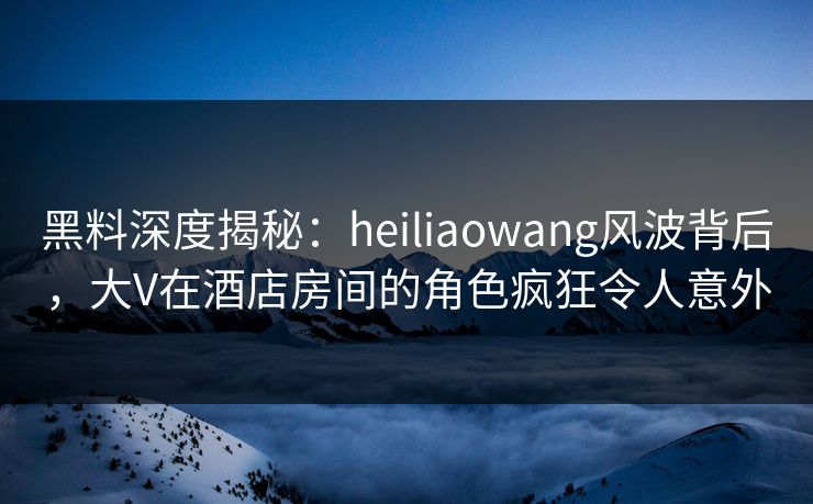 黑料深度揭秘：heiliaowang风波背后，大V在酒店房间的角色疯狂令人意外