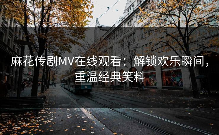 麻花传剧MV在线观看：解锁欢乐瞬间，重温经典笑料
