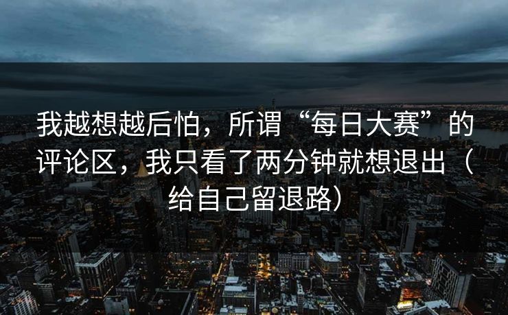 我越想越后怕，所谓“每日大赛”的评论区，我只看了两分钟就想退出（给自己留退路）