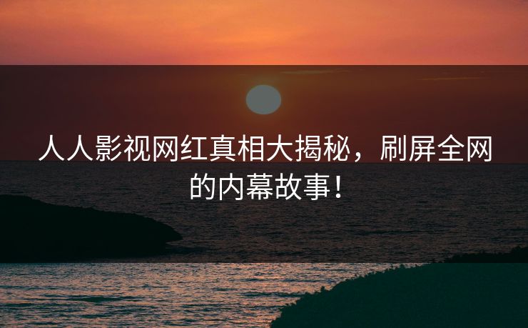 人人影视网红真相大揭秘，刷屏全网的内幕故事！