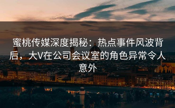 蜜桃传媒深度揭秘：热点事件风波背后，大V在公司会议室的角色异常令人意外