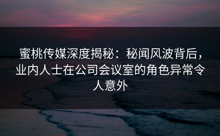 蜜桃传媒深度揭秘：秘闻风波背后，业内人士在公司会议室的角色异常令人意外