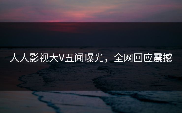 人人影视大V丑闻曝光，全网回应震撼