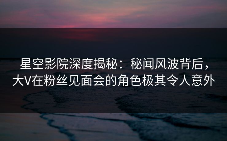 星空影院深度揭秘：秘闻风波背后，大V在粉丝见面会的角色极其令人意外