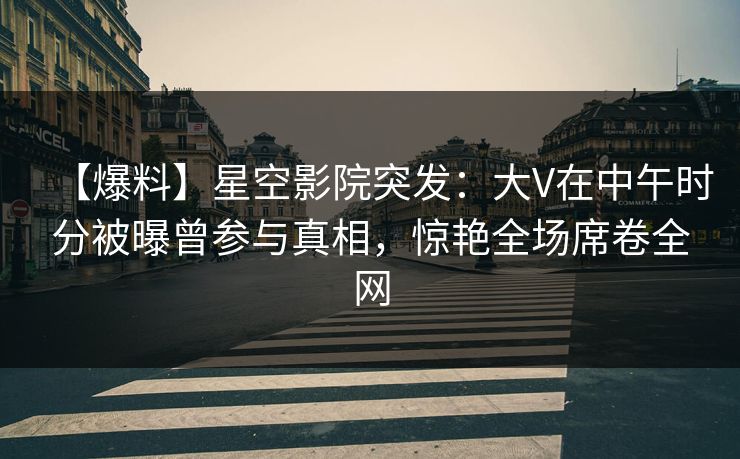 【爆料】星空影院突发：大V在中午时分被曝曾参与真相，惊艳全场席卷全网