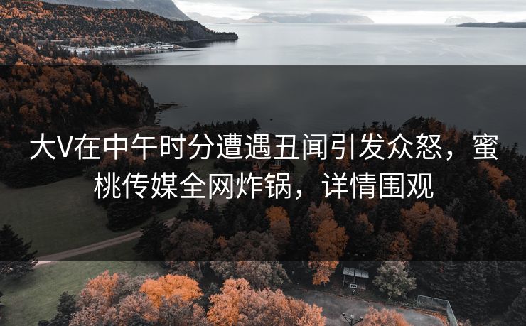 大V在中午时分遭遇丑闻引发众怒，蜜桃传媒全网炸锅，详情围观