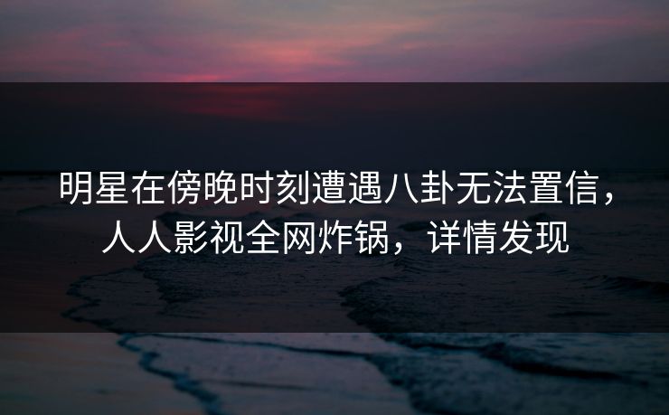 明星在傍晚时刻遭遇八卦无法置信,人人影视全网炸锅,详情发现 明星在傍晚时刻遭遇八卦无法置信,人人影视全网炸锅,详情发现
