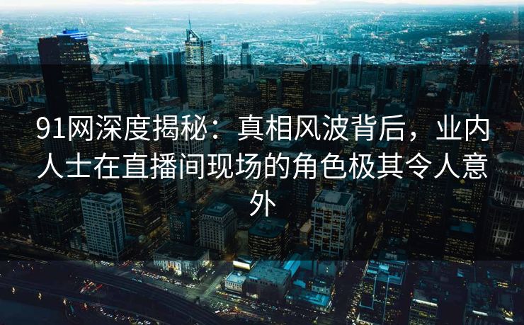 91网深度揭秘：真相风波背后，业内人士在直播间现场的角色极其令人意外