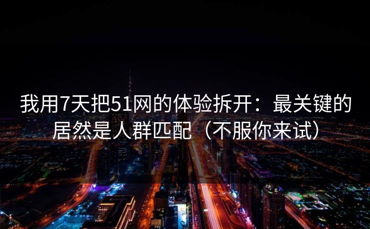 我用7天把51网的体验拆开：最关键的居然是人群匹配（不服你来试）